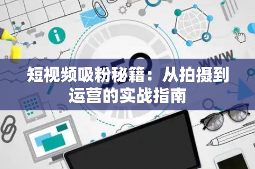 短视频吸粉秘籍：从拍摄到运营的实战指南