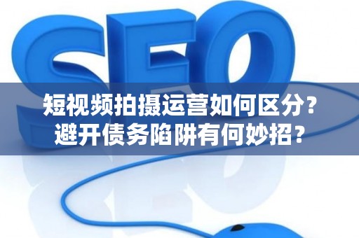 短视频拍摄运营如何区分？避开债务陷阱有何妙招？